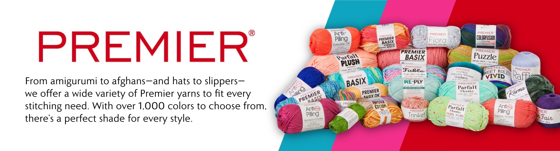 Premier. From amigurumi to afghans—and hats to slippers—we offer a wide variety of Premier yarns to fit every stitching need. With over 1,000 colors to choose from, there’s a perfect shade for every style.