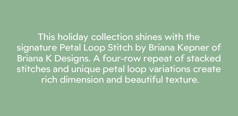 This holiday collection shines with the signature Petal Loop Stitch by Briana Kepner of Briana K Designs. A four-row repeat of stacked stitches and unique petal loop variations create rich dimension and beautiful texture. 