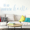 Home Vinyl D'cor ' 'Good to be Home' ' Decoration for Bedroom, Living Room Entryway and Hallways ' Available in Small and Large Sizes and 25 Different Bright Colors