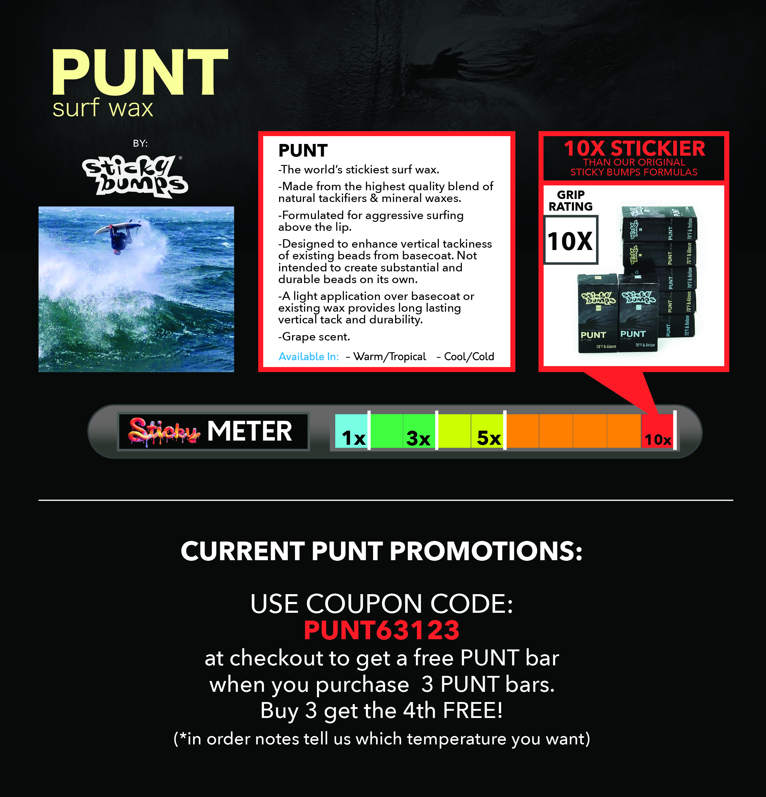 PUNT -The world’s stickiest surf wax. -Made from the highest quality blend of natural tackifiers & mineral waxes. -Formulated for aggressive surfing above the lip. -Designed to enhance vertical tackiness of existing beads from basecoat. Not intended to create substantial and durable beads on its own.   -A light application over basecoat or existing wax provides long lasting vertical tack and durability. -Grape scent. 10X STICKIER  THAN OUR ORIGINAL  STICKY BUMPS FORMULAS. CURRENT PUNT PROMOTIONS:  USE COUPON CODE: PUNT63123 at checkout to get a free PUNT bar  when you purchase  3 PUNT bars.  Buy 3 get the 4th FREE! (*in order notes tell us which temperature you want)    