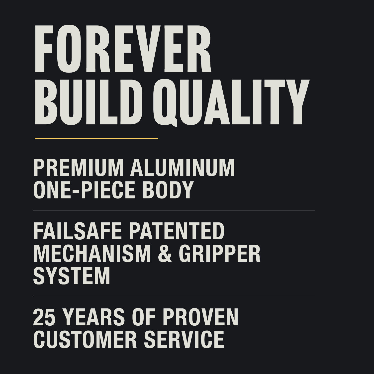 Forever build quality offers premium solid aluminum, failsafe mechanism, 25 years in business