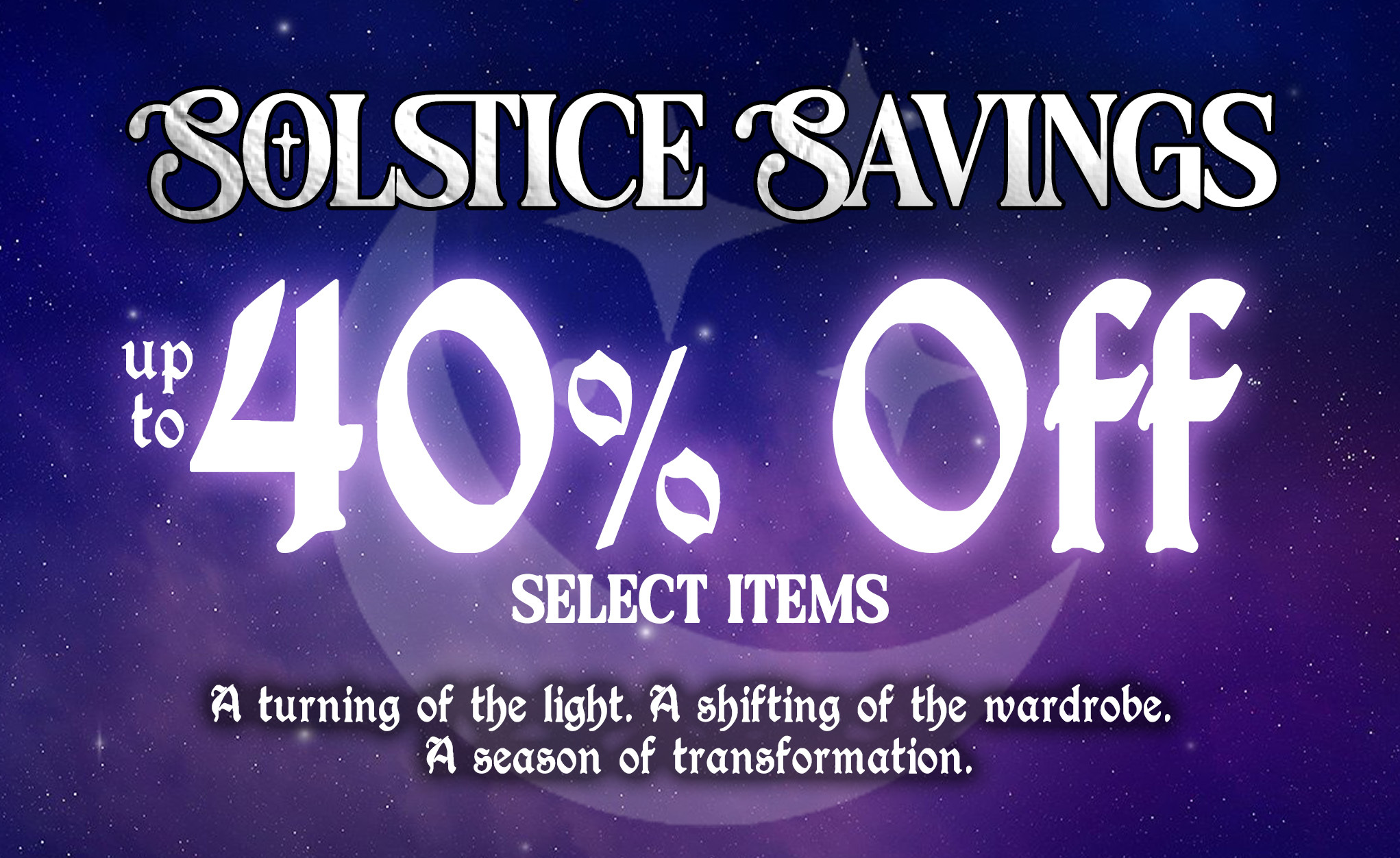 Solstice Savings, Up to 40% Off Select Items Winter Solstice Sale: A turning of the light. A shifting of the wardrobe. A season of transformation. 