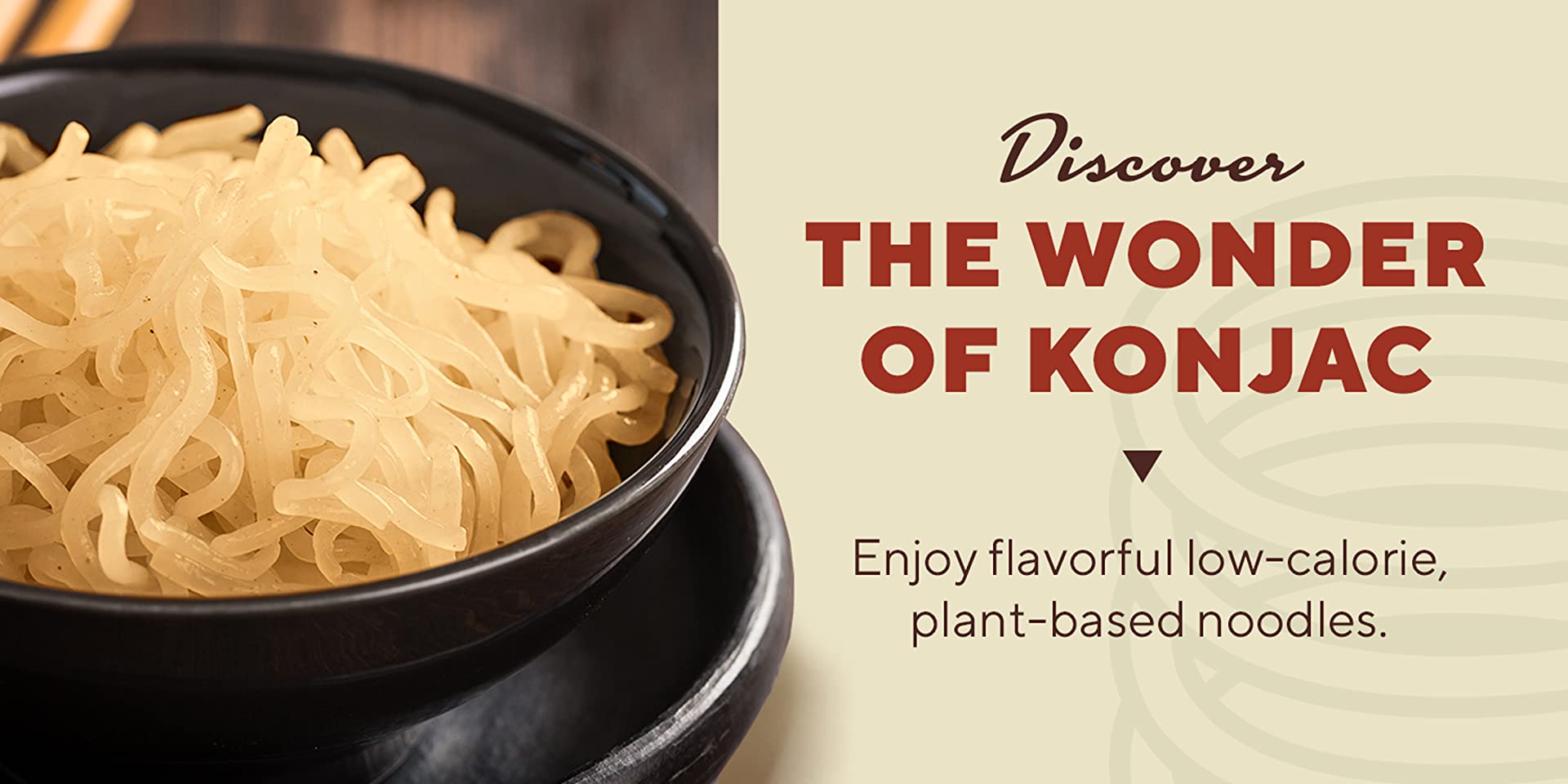 Discover the wonder of konjac.  Enjoy flavorful low-calorie, plant-based noodles.
