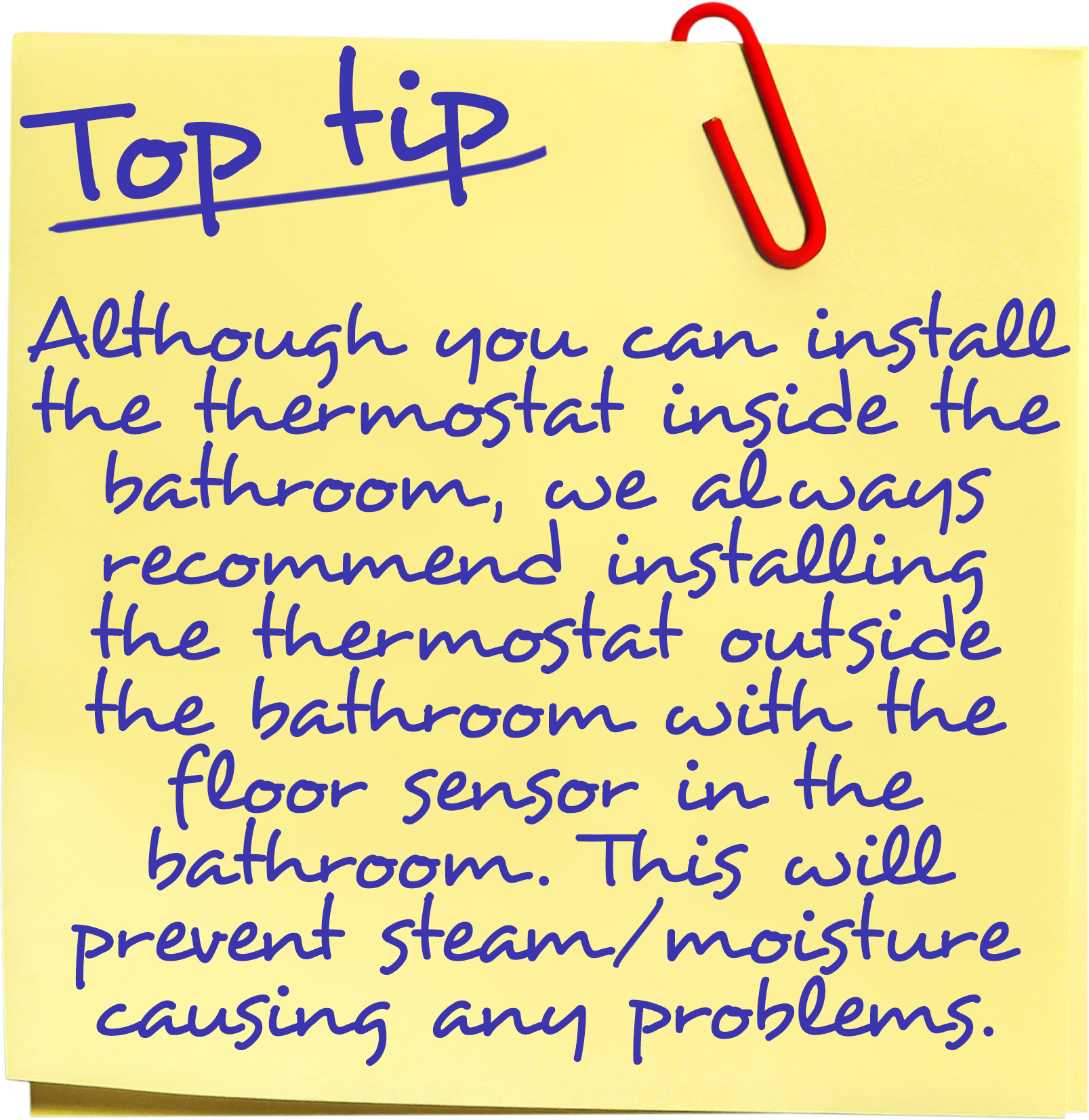Although it is permissible to install the thermostat inside the bathroom under certain conditions, we always recommend that the thermostat is installed outside the bathroom with the floor sensor in the bathroom. This will prevent steam / moisture causing any problems with the thermostat and ensure that it works efficiently.
