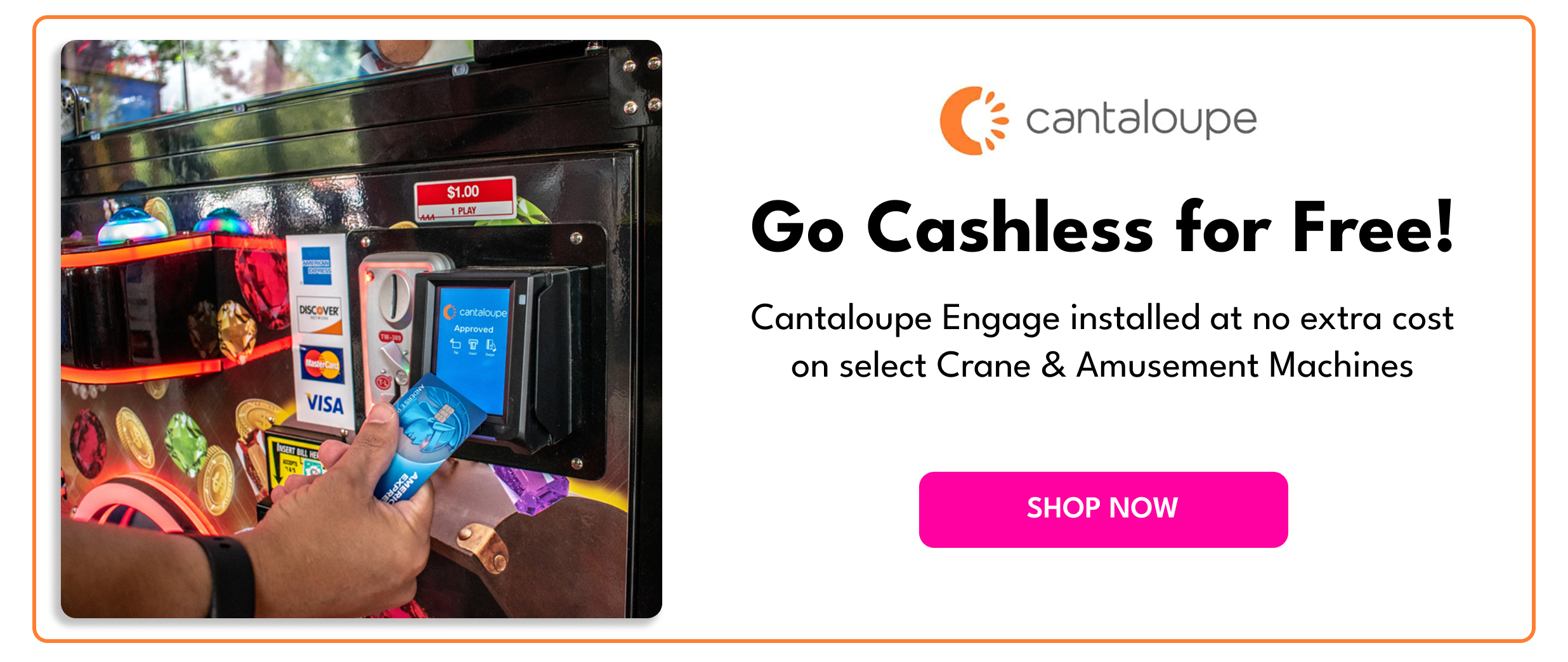 Go Cashless for Free! Special Promo: Get Cantalope Engage installed at no extra cost on select Crane & Amusement Machines. Click to Shop Now. 