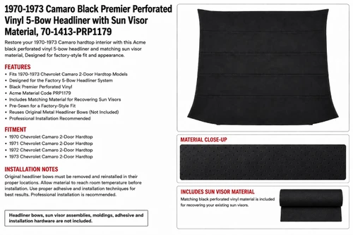 Key Features

    Tailored bow-suspended replacement headliner
    Black Premier Perforated Vinyl
    Acme material code PRP1179
    Camaro-pattern part number 70-1413
    Designed for the original five-bow headliner system
    Pre-sewn bow listings
    Includes matching loose material for recovering the original sun visors