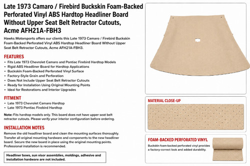 
    Designed for vehicles without upper rear seat belt retractor cutouts
    ABS plastic replacement board construction
    Covered headliner board
    Formed for hardtop roof shape
    Can be cut for T-top applications when required
    Sold individually
    Useful for replacing sagging, damaged, brittle, stained, warped, cracked, or missing original headliners
    Designed to improve factory-style interior roof appearance
    Not for 1974-1981 models with upper rear seat belt retractor cutouts