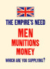 The Empire's need. Men, munitions, money. Which are you supplying? Poster Print by Unknown - Item # VARBLL0587441186