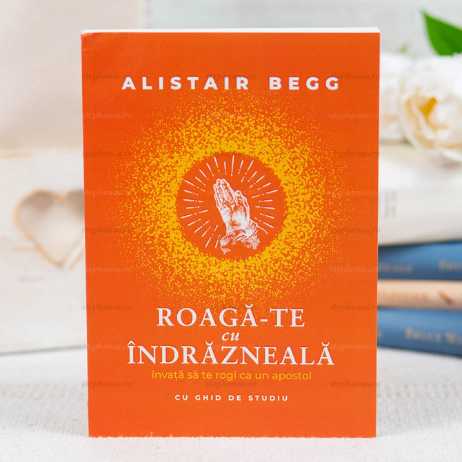 Roagă-te cu îndrăzneală - Alistair Begg - stephanus.ro