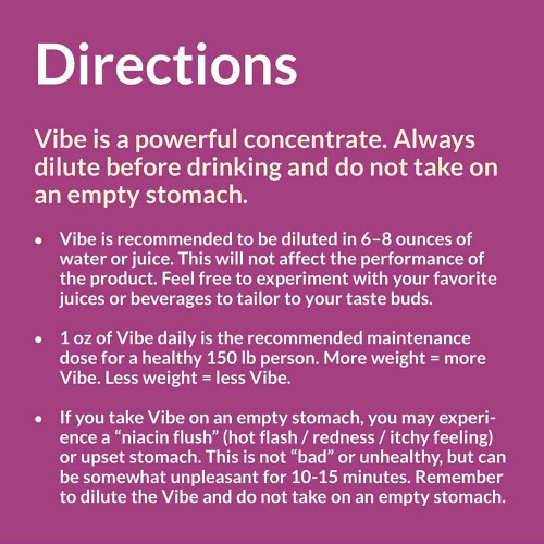 Eniva Vibe Directions for Use, Directions: For best results: ‚Äì Shake well before use. ‚Äì Combine with 8 ounces water or juice. ‚Äì Split dose evenly between am/pm hours. Children 14+: 1 ounce daily. Pregnant/Lactating Women: Contact your doctor before use. Storage Directions: Keep refrigerated upon receipt and after opening.
For Best Results: Avoid freezing and heat. After opening, product should be consumed within 40 days. Recommendations: As with all dietary supplements, contact your doctor before use. If you are currently taking prescription medication, have an ongoing medical condition, are pregnant, nursing, or under the age of 14, you should consult your doctor before use.