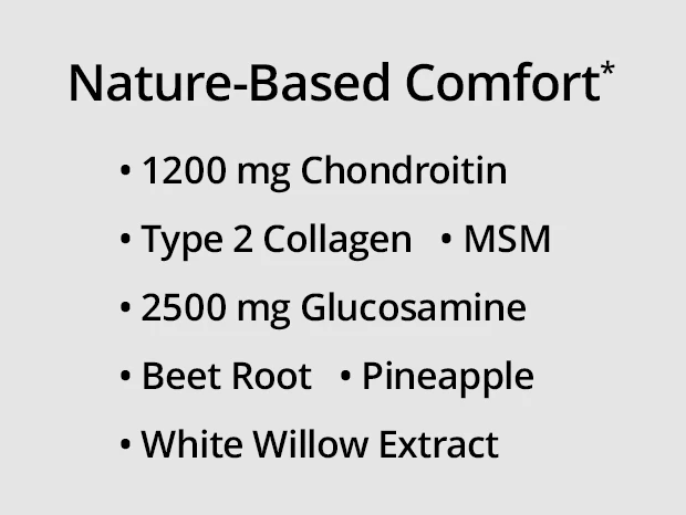 Nature-Based Comfort*: 1200 mg chondroitin, type 2 collagen, 2500 mg glucosamine, MSM, beet root and pineapple, and white willow extract