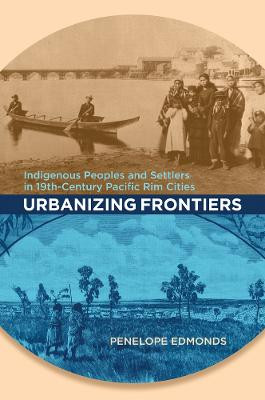 Urbanizing Frontiers: Indigenous Peoples and Settlers in 19th-Century Pacific Rim Cities by Penelope Edmonds