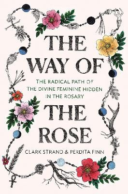 The Way of the Rose: The Radical Path of the Divine Feminine Hidden in the Rosary by Clark Strand