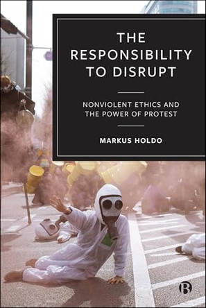 The Responsibility to Disrupt: Activism, Ethics and the Power of Protest by Markus Holdo 9781529256307