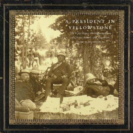 A President in Yellowstone: The F. Jay Haynes Photographic Album of Chester Arthur's 1883 Expedition by Frank H Goodyear