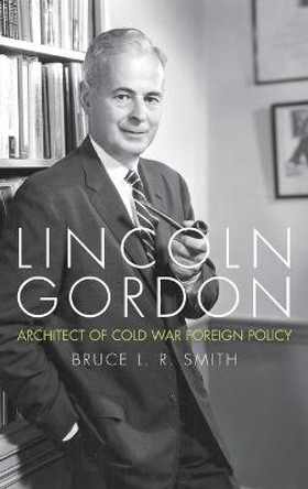 Lincoln Gordon: Architect of Cold War Foreign Policy by Bruce L. R. Smith