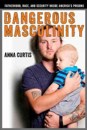 Dangerous Masculinity: Fatherhood, Race, and Security Inside America's Prisons by Anna Curtis