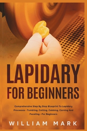 Lapidary for Beginners: Comprehensive Step By Step Blueprint to Lapidary Processes - Tumbling, Cutting, Cabbing, Carving, and Faceting For Beginners by William Mark 9781951737900