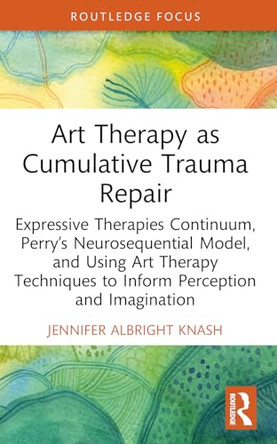 Art Therapy as Cumulative Trauma Repair: Expressive Therapies Continuum, Perry's Neurosequential Model, and Using Art Therapy Techniques to Inform Perception and Imagination by Jennifer Albright Knash 9781032695235