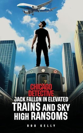 Chicago Detective Jack Fallon In Elevated Trains and Skyhigh Ransoms by Bob Kelly 9798349483202