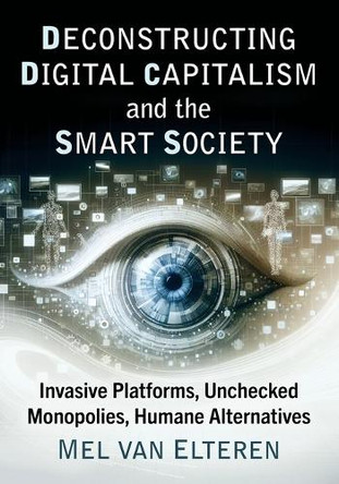 Deconstructing Digital Capitalism and the Smart Society: Invasive Platforms, Unchecked Monopolies, Humane Alternatives by Mel Van Elteren 9781476696096