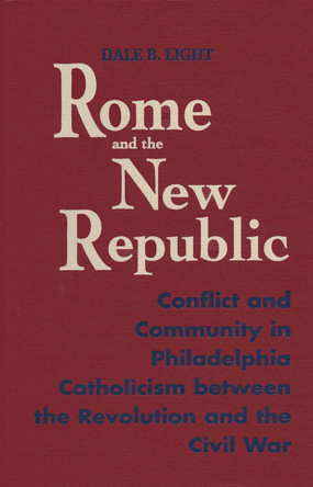 Rome and the New Republic: Conflict and Community in Philadelphia Catholicism Between the Revolution and the Civil War by Dale B. Light 9780268016524