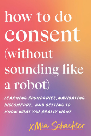 How to Do Consent (without Sounding Like a Robot): Learning Boundaries, Navigating Discomfort, and Getting to Know What You Really Want by Mia Schachter 9798889843665