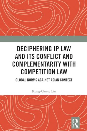 Deciphering IP Law and Its Conflict and Complementarity with Competition Law: Global Norms Against Asian Context by Kung-Chung Liu (Singapore Management University, Singapore, Renmin University of China) 9781032982557