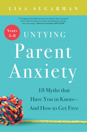 Untying Parent Anxiety (Years 5–8): 18 Myths that Have You in Knots—And How to Get Free by Lisa Sugarman 9781944822576