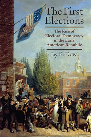 The First Elections: The Rise of Electoral Democracy in the Early American Republic by Jay K. Dow 9780700643882