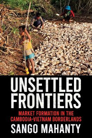 Unsettled Frontiers: Market Formation in the Cambodia-Vietnam Borderlands by Sango Mahanty