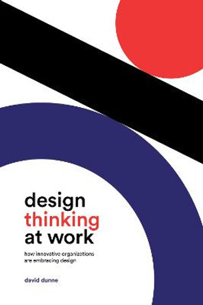 Design Thinking at Work: How Innovative Organizations are Embracing Design by David Dunne