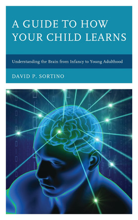 A Guide to How Your Child Learns: Understanding the Brain from Infancy to Young Adulthood by David P. Sortino 9781475831832