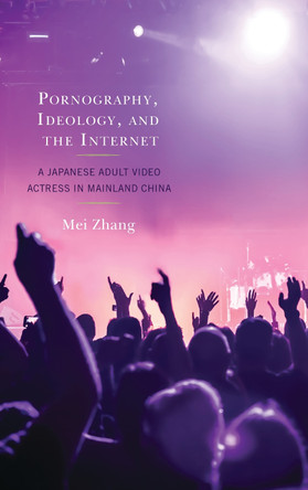 Pornography, Ideology, and the Internet: A Japanese Adult Video Actress in Mainland China by Zhang Mei 9781498560887