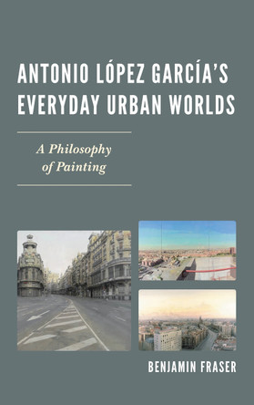 Antonio Lopez Garcia's Everyday Urban Worlds: A Philosophy of Painting by Benjamin Fraser 9781611485738