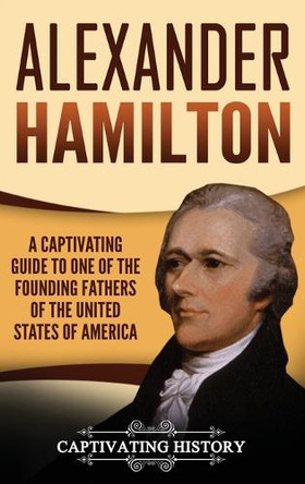 Alexander Hamilton: A Captivating Guide to one of the Founding Fathers of the United States of America by Captivating History 9781647485290