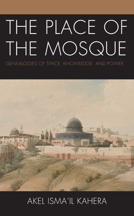 The Place of the Mosque: Genealogies of Space, Knowledge, and Power by Akel Isma'il Kahera 9781793646873