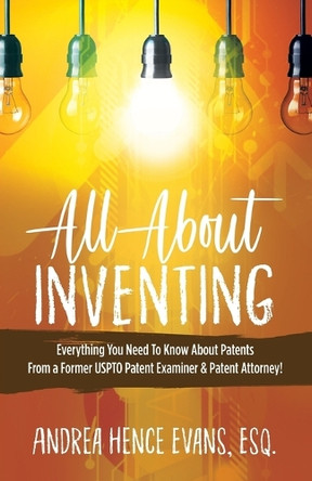 All about Inventing: Everything You Need to Know about Patents from a Former Uspto Patent Examiner & Patent Attorney! by Andrea Hence Evans 9781949134278
