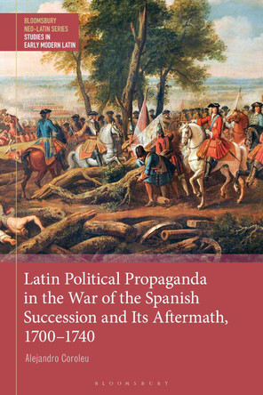 Latin Political Propaganda in the War of the Spanish Succession and Its Aftermath, 1700-1740 by Dr Alejandro Coroleu 9781350214897