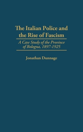 The Italian Police and the Rise of Fascism: A Case Study of the Province of Bologna, 1897-1925 by Jonathan Dunnage 9780275952686