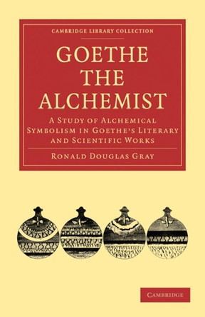Goethe the Alchemist: A Study of Alchemical Symbolism in Goethe's Literary and Scientific Works by Ronald Douglas Gray 9781108015288