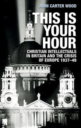 This is Your Hour: Christian Intellectuals in Britain and the Crisis of Europe, 1937-49 by John Carter Wood 9781526132536