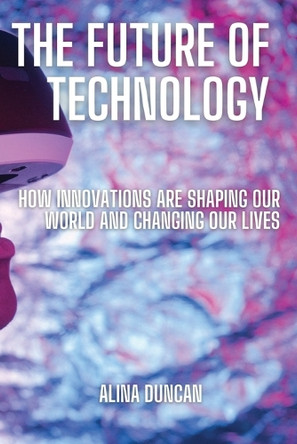 The Future of Technology: How Innovations Are Shaping Our World and Changing Our Lives by Alina Duncan 9798330314348