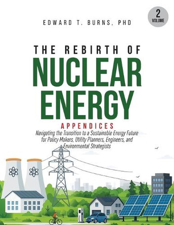 The Rebirth of Nuclear Energy: Appendices to Navigating the Transition to a Sustainable Energy Future for Policy Makers, Utility Planners, Engineers, and Environmental Strategists (Volume 2) by Edward T Burns 9781965921036