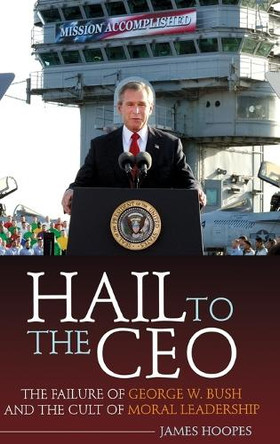 Hail to the CEO: The Failure of George W. Bush and the Cult of Moral Leadership by James Hoopes 9780313347849