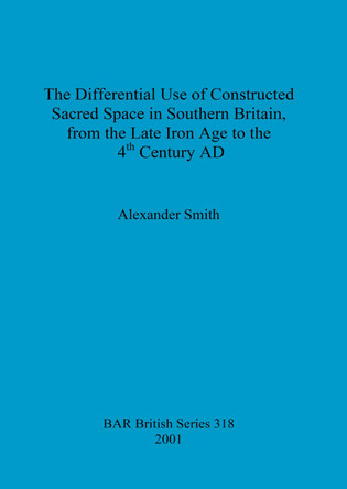The Differential Use of Constructed Sacred Space in Southern Britain, from the Late Iron Age to the 4th Century AD by Alexander Smith 9781841712130