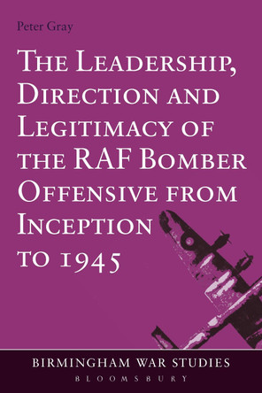 The Leadership, Direction and Legitimacy of the RAF Bomber Offensive from Inception to 1945 by Peter Gray 9781472532824
