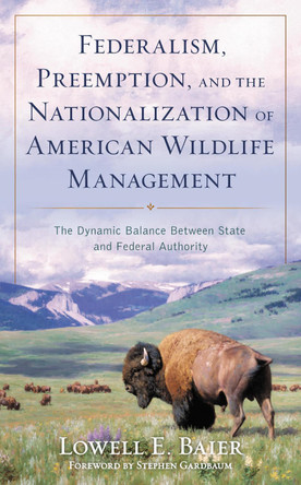 Federalism, Preemption, and the Nationalization of American Wildlife Management: The Dynamic Balance Between State and Federal Authority by Lowell E Baier 9781538196496