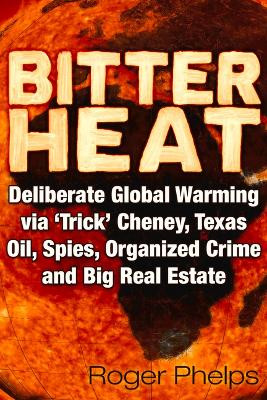 Bitter Heat: Deliberate Global Warming Via 'Trick' Cheney,Texas Oil, Spies, Organized Crime, and Big Real Estate by Roger Phelps