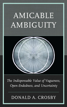Amicable Ambiguity: The Indispensable Value of Vagueness, Open-Endedness, and Uncertainty by Donald A Crosby 9781666969658